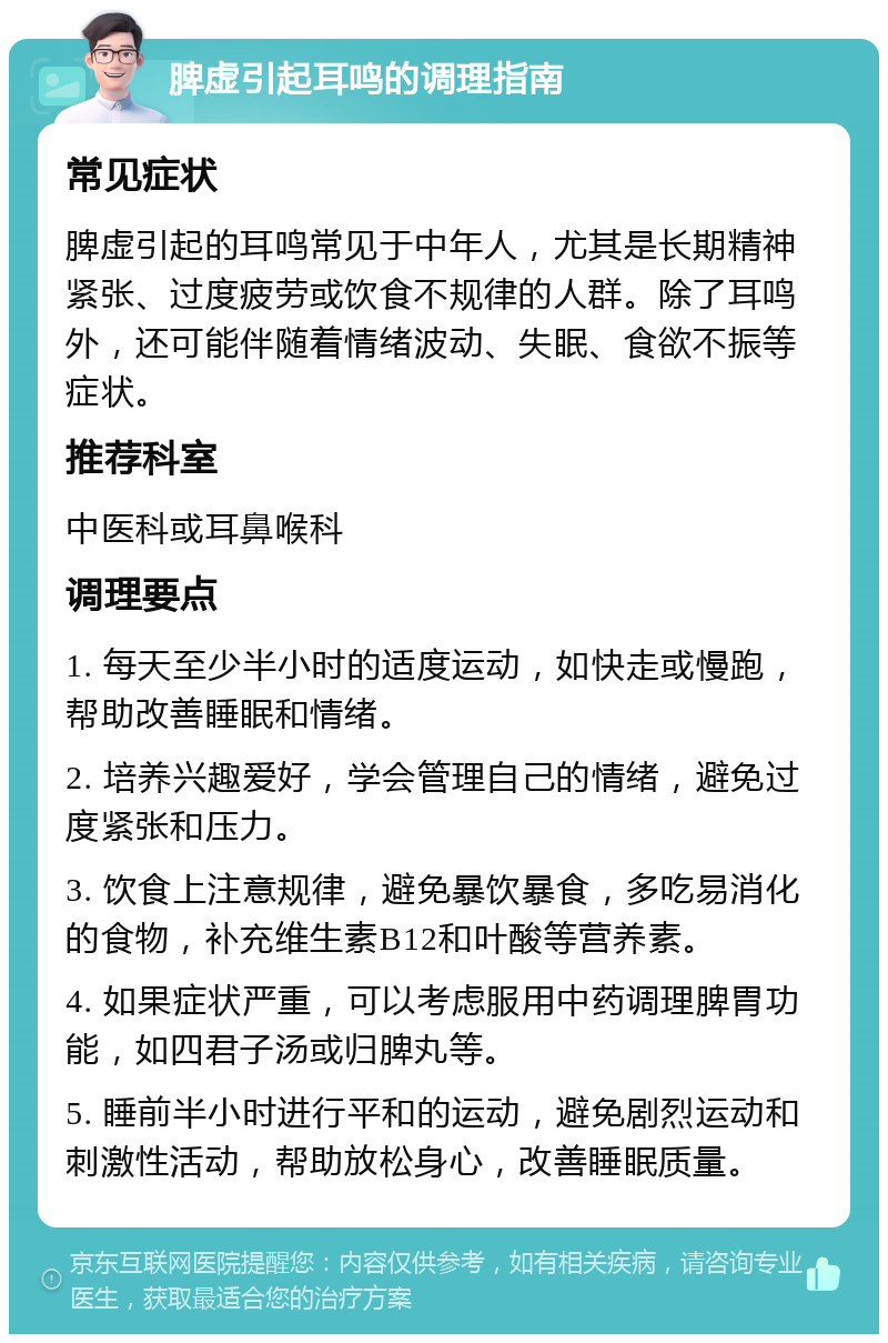 脾虚引起耳鸣的调理指南 常见症状 脾虚引起的耳鸣常见于中年人，尤其是长期精神紧张、过度疲劳或饮食不规律的人群。除了耳鸣外，还可能伴随着情绪波动、失眠、食欲不振等症状。 推荐科室 中医科或耳鼻喉科 调理要点 1. 每天至少半小时的适度运动，如快走或慢跑，帮助改善睡眠和情绪。 2. 培养兴趣爱好，学会管理自己的情绪，避免过度紧张和压力。 3. 饮食上注意规律，避免暴饮暴食，多吃易消化的食物，补充维生素B12和叶酸等营养素。 4. 如果症状严重，可以考虑服用中药调理脾胃功能，如四君子汤或归脾丸等。 5. 睡前半小时进行平和的运动，避免剧烈运动和刺激性活动，帮助放松身心，改善睡眠质量。