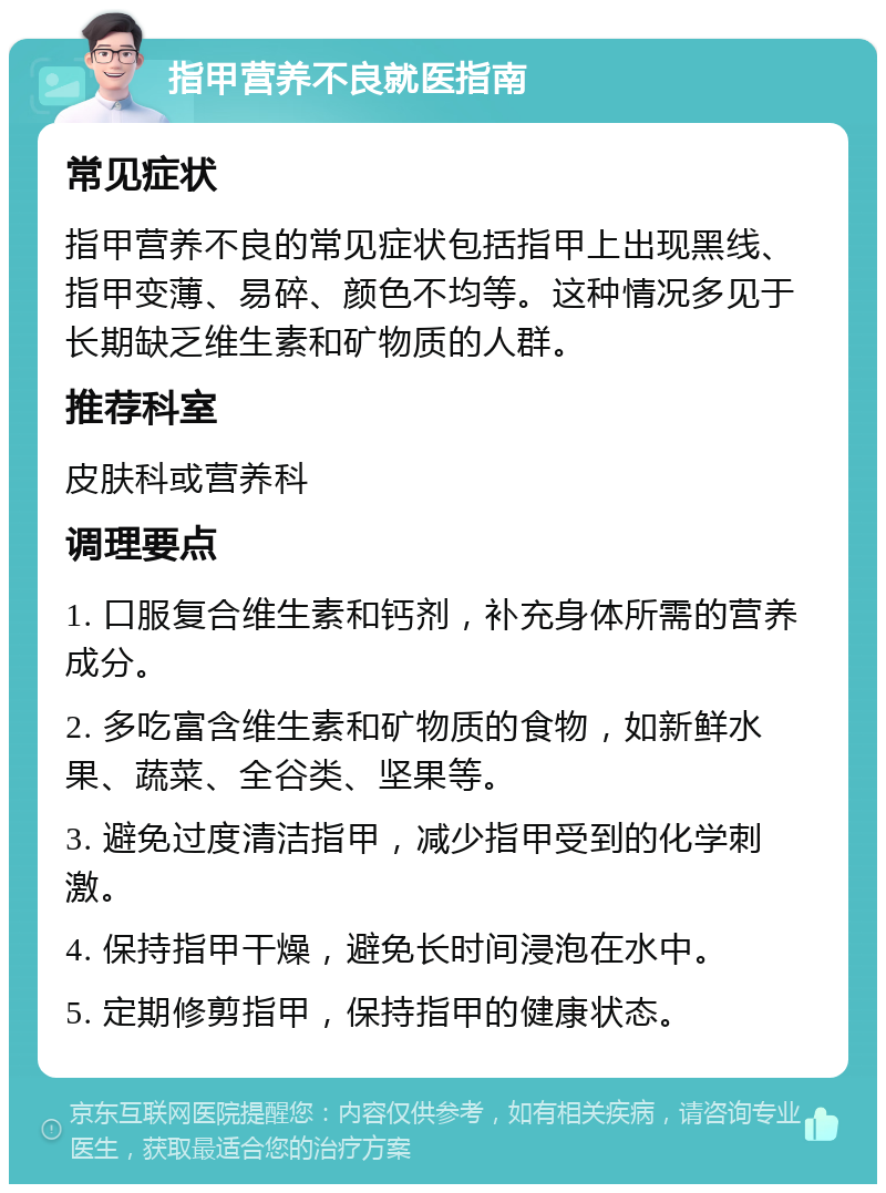 指甲营养不良就医指南 常见症状 指甲营养不良的常见症状包括指甲上出现黑线、指甲变薄、易碎、颜色不均等。这种情况多见于长期缺乏维生素和矿物质的人群。 推荐科室 皮肤科或营养科 调理要点 1. 口服复合维生素和钙剂，补充身体所需的营养成分。 2. 多吃富含维生素和矿物质的食物，如新鲜水果、蔬菜、全谷类、坚果等。 3. 避免过度清洁指甲，减少指甲受到的化学刺激。 4. 保持指甲干燥，避免长时间浸泡在水中。 5. 定期修剪指甲，保持指甲的健康状态。