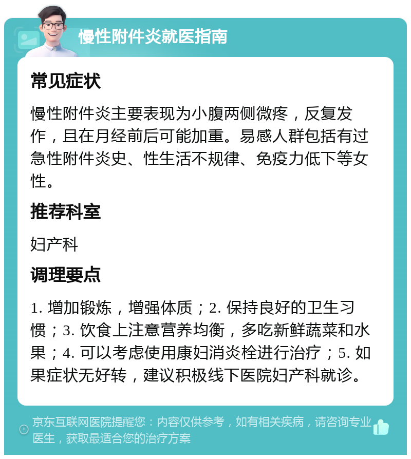 慢性附件炎就医指南 常见症状 慢性附件炎主要表现为小腹两侧微疼，反复发作，且在月经前后可能加重。易感人群包括有过急性附件炎史、性生活不规律、免疫力低下等女性。 推荐科室 妇产科 调理要点 1. 增加锻炼，增强体质；2. 保持良好的卫生习惯；3. 饮食上注意营养均衡，多吃新鲜蔬菜和水果；4. 可以考虑使用康妇消炎栓进行治疗；5. 如果症状无好转，建议积极线下医院妇产科就诊。