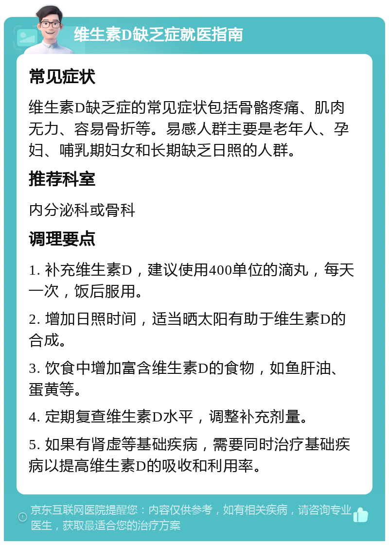 维生素D缺乏症就医指南 常见症状 维生素D缺乏症的常见症状包括骨骼疼痛、肌肉无力、容易骨折等。易感人群主要是老年人、孕妇、哺乳期妇女和长期缺乏日照的人群。 推荐科室 内分泌科或骨科 调理要点 1. 补充维生素D，建议使用400单位的滴丸，每天一次，饭后服用。 2. 增加日照时间，适当晒太阳有助于维生素D的合成。 3. 饮食中增加富含维生素D的食物，如鱼肝油、蛋黄等。 4. 定期复查维生素D水平，调整补充剂量。 5. 如果有肾虚等基础疾病，需要同时治疗基础疾病以提高维生素D的吸收和利用率。