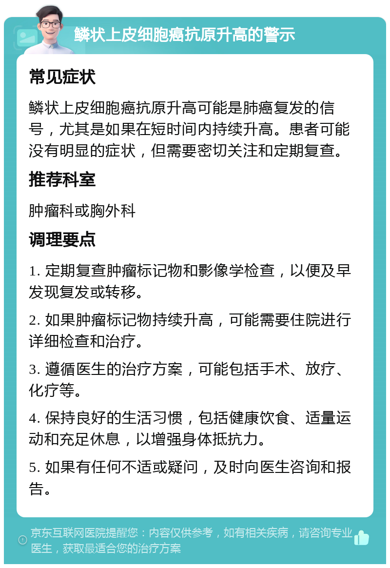 鳞状上皮细胞癌抗原升高的警示 常见症状 鳞状上皮细胞癌抗原升高可能是肺癌复发的信号，尤其是如果在短时间内持续升高。患者可能没有明显的症状，但需要密切关注和定期复查。 推荐科室 肿瘤科或胸外科 调理要点 1. 定期复查肿瘤标记物和影像学检查，以便及早发现复发或转移。 2. 如果肿瘤标记物持续升高，可能需要住院进行详细检查和治疗。 3. 遵循医生的治疗方案，可能包括手术、放疗、化疗等。 4. 保持良好的生活习惯，包括健康饮食、适量运动和充足休息，以增强身体抵抗力。 5. 如果有任何不适或疑问，及时向医生咨询和报告。