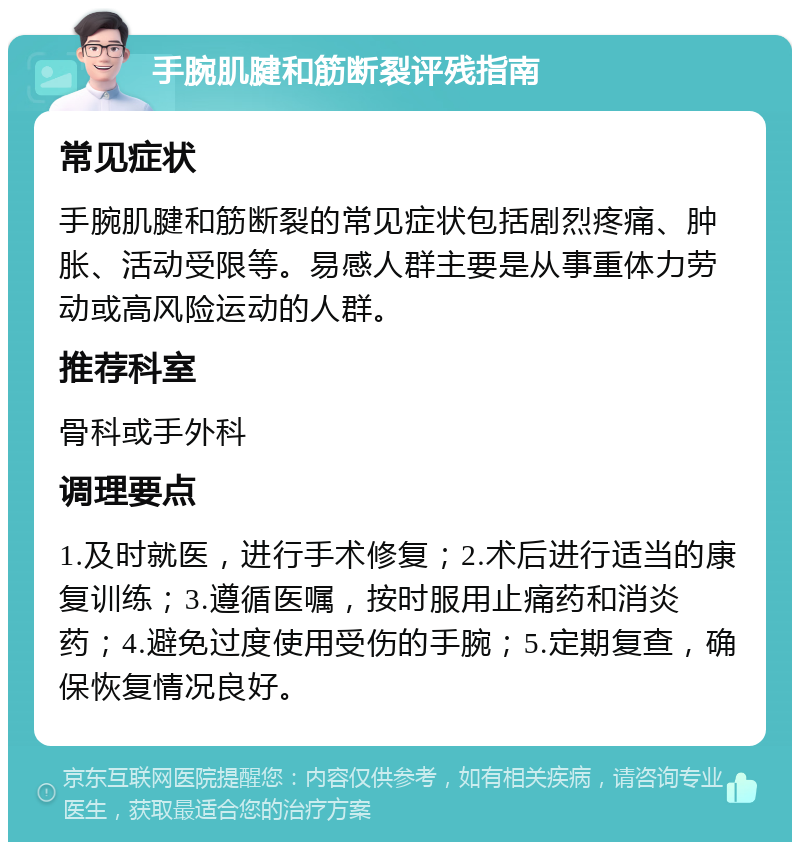 手腕肌腱和筋断裂评残指南 常见症状 手腕肌腱和筋断裂的常见症状包括剧烈疼痛、肿胀、活动受限等。易感人群主要是从事重体力劳动或高风险运动的人群。 推荐科室 骨科或手外科 调理要点 1.及时就医，进行手术修复；2.术后进行适当的康复训练；3.遵循医嘱，按时服用止痛药和消炎药；4.避免过度使用受伤的手腕；5.定期复查，确保恢复情况良好。