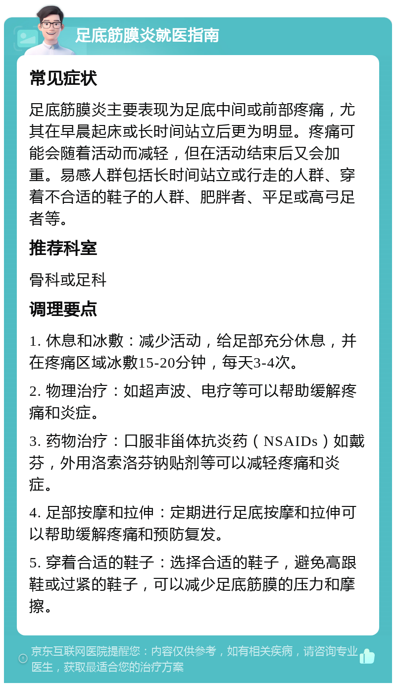 足底筋膜炎就医指南 常见症状 足底筋膜炎主要表现为足底中间或前部疼痛，尤其在早晨起床或长时间站立后更为明显。疼痛可能会随着活动而减轻，但在活动结束后又会加重。易感人群包括长时间站立或行走的人群、穿着不合适的鞋子的人群、肥胖者、平足或高弓足者等。 推荐科室 骨科或足科 调理要点 1. 休息和冰敷：减少活动，给足部充分休息，并在疼痛区域冰敷15-20分钟，每天3-4次。 2. 物理治疗：如超声波、电疗等可以帮助缓解疼痛和炎症。 3. 药物治疗：口服非甾体抗炎药（NSAIDs）如戴芬，外用洛索洛芬钠贴剂等可以减轻疼痛和炎症。 4. 足部按摩和拉伸：定期进行足底按摩和拉伸可以帮助缓解疼痛和预防复发。 5. 穿着合适的鞋子：选择合适的鞋子，避免高跟鞋或过紧的鞋子，可以减少足底筋膜的压力和摩擦。