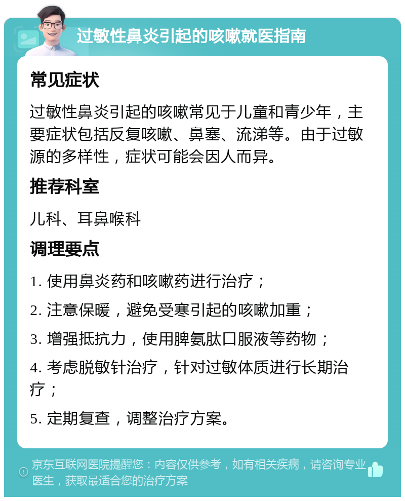 过敏性鼻炎引起的咳嗽就医指南 常见症状 过敏性鼻炎引起的咳嗽常见于儿童和青少年，主要症状包括反复咳嗽、鼻塞、流涕等。由于过敏源的多样性，症状可能会因人而异。 推荐科室 儿科、耳鼻喉科 调理要点 1. 使用鼻炎药和咳嗽药进行治疗； 2. 注意保暖，避免受寒引起的咳嗽加重； 3. 增强抵抗力，使用脾氨肽口服液等药物； 4. 考虑脱敏针治疗，针对过敏体质进行长期治疗； 5. 定期复查，调整治疗方案。