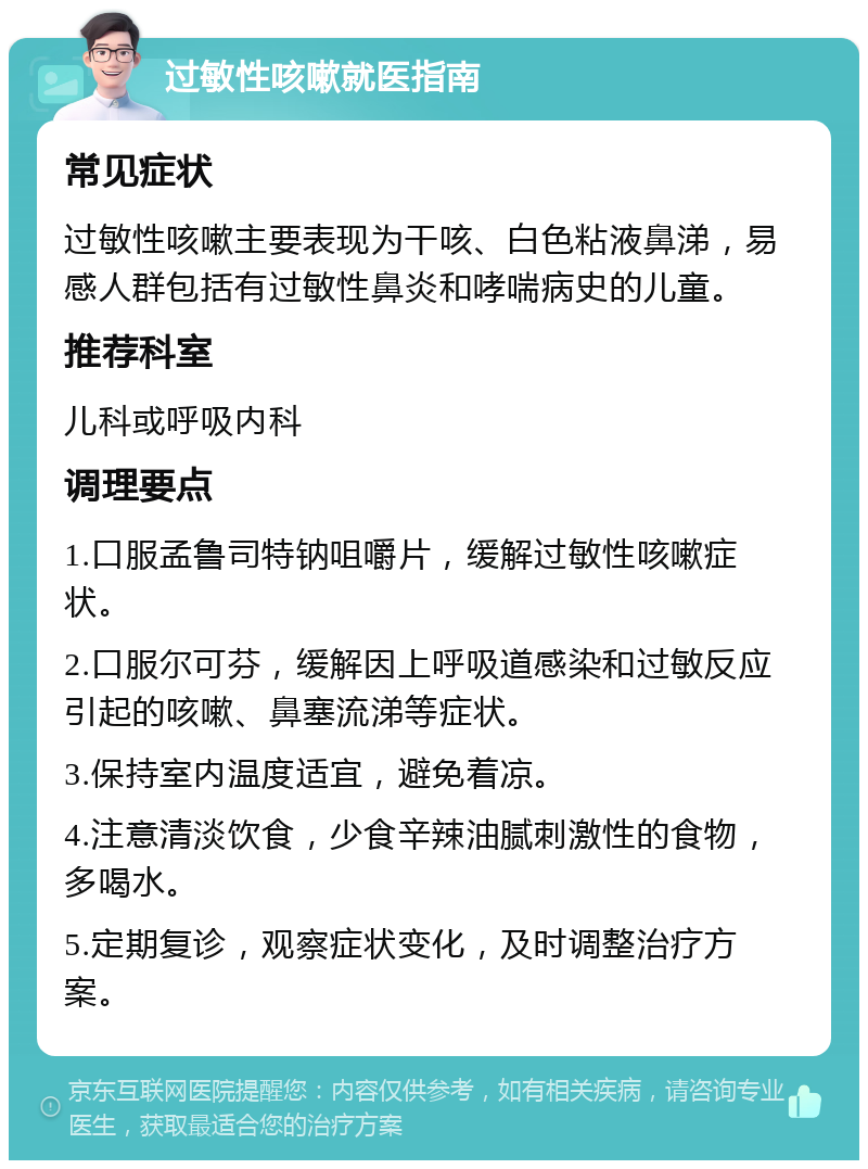 过敏性咳嗽就医指南 常见症状 过敏性咳嗽主要表现为干咳、白色粘液鼻涕，易感人群包括有过敏性鼻炎和哮喘病史的儿童。 推荐科室 儿科或呼吸内科 调理要点 1.口服孟鲁司特钠咀嚼片，缓解过敏性咳嗽症状。 2.口服尔可芬，缓解因上呼吸道感染和过敏反应引起的咳嗽、鼻塞流涕等症状。 3.保持室内温度适宜，避免着凉。 4.注意清淡饮食，少食辛辣油腻刺激性的食物，多喝水。 5.定期复诊，观察症状变化，及时调整治疗方案。