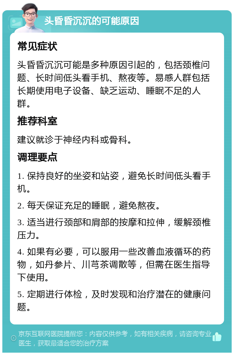 头昏昏沉沉的可能原因 常见症状 头昏昏沉沉可能是多种原因引起的，包括颈椎问题、长时间低头看手机、熬夜等。易感人群包括长期使用电子设备、缺乏运动、睡眠不足的人群。 推荐科室 建议就诊于神经内科或骨科。 调理要点 1. 保持良好的坐姿和站姿，避免长时间低头看手机。 2. 每天保证充足的睡眠，避免熬夜。 3. 适当进行颈部和肩部的按摩和拉伸，缓解颈椎压力。 4. 如果有必要，可以服用一些改善血液循环的药物，如丹参片、川芎茶调散等，但需在医生指导下使用。 5. 定期进行体检，及时发现和治疗潜在的健康问题。