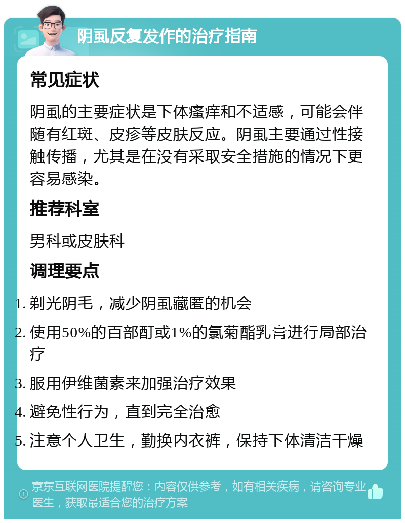 阴虱反复发作的治疗指南 常见症状 阴虱的主要症状是下体瘙痒和不适感，可能会伴随有红斑、皮疹等皮肤反应。阴虱主要通过性接触传播，尤其是在没有采取安全措施的情况下更容易感染。 推荐科室 男科或皮肤科 调理要点 剃光阴毛，减少阴虱藏匿的机会 使用50%的百部酊或1%的氯菊酯乳膏进行局部治疗 服用伊维菌素来加强治疗效果 避免性行为，直到完全治愈 注意个人卫生，勤换内衣裤，保持下体清洁干燥