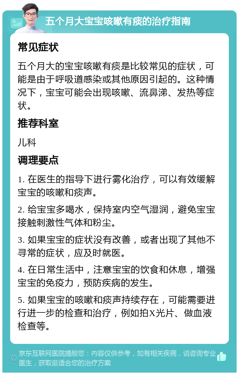 五个月大宝宝咳嗽有痰的治疗指南 常见症状 五个月大的宝宝咳嗽有痰是比较常见的症状，可能是由于呼吸道感染或其他原因引起的。这种情况下，宝宝可能会出现咳嗽、流鼻涕、发热等症状。 推荐科室 儿科 调理要点 1. 在医生的指导下进行雾化治疗，可以有效缓解宝宝的咳嗽和痰声。 2. 给宝宝多喝水，保持室内空气湿润，避免宝宝接触刺激性气体和粉尘。 3. 如果宝宝的症状没有改善，或者出现了其他不寻常的症状，应及时就医。 4. 在日常生活中，注意宝宝的饮食和休息，增强宝宝的免疫力，预防疾病的发生。 5. 如果宝宝的咳嗽和痰声持续存在，可能需要进行进一步的检查和治疗，例如拍X光片、做血液检查等。