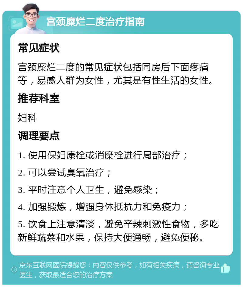 宫颈糜烂二度治疗指南 常见症状 宫颈糜烂二度的常见症状包括同房后下面疼痛等，易感人群为女性，尤其是有性生活的女性。 推荐科室 妇科 调理要点 1. 使用保妇康栓或消糜栓进行局部治疗； 2. 可以尝试臭氧治疗； 3. 平时注意个人卫生，避免感染； 4. 加强锻炼，增强身体抵抗力和免疫力； 5. 饮食上注意清淡，避免辛辣刺激性食物，多吃新鲜蔬菜和水果，保持大便通畅，避免便秘。