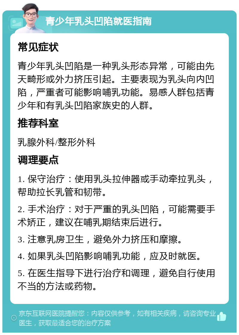 青少年乳头凹陷就医指南 常见症状 青少年乳头凹陷是一种乳头形态异常，可能由先天畸形或外力挤压引起。主要表现为乳头向内凹陷，严重者可能影响哺乳功能。易感人群包括青少年和有乳头凹陷家族史的人群。 推荐科室 乳腺外科/整形外科 调理要点 1. 保守治疗：使用乳头拉伸器或手动牵拉乳头，帮助拉长乳管和韧带。 2. 手术治疗：对于严重的乳头凹陷，可能需要手术矫正，建议在哺乳期结束后进行。 3. 注意乳房卫生，避免外力挤压和摩擦。 4. 如果乳头凹陷影响哺乳功能，应及时就医。 5. 在医生指导下进行治疗和调理，避免自行使用不当的方法或药物。