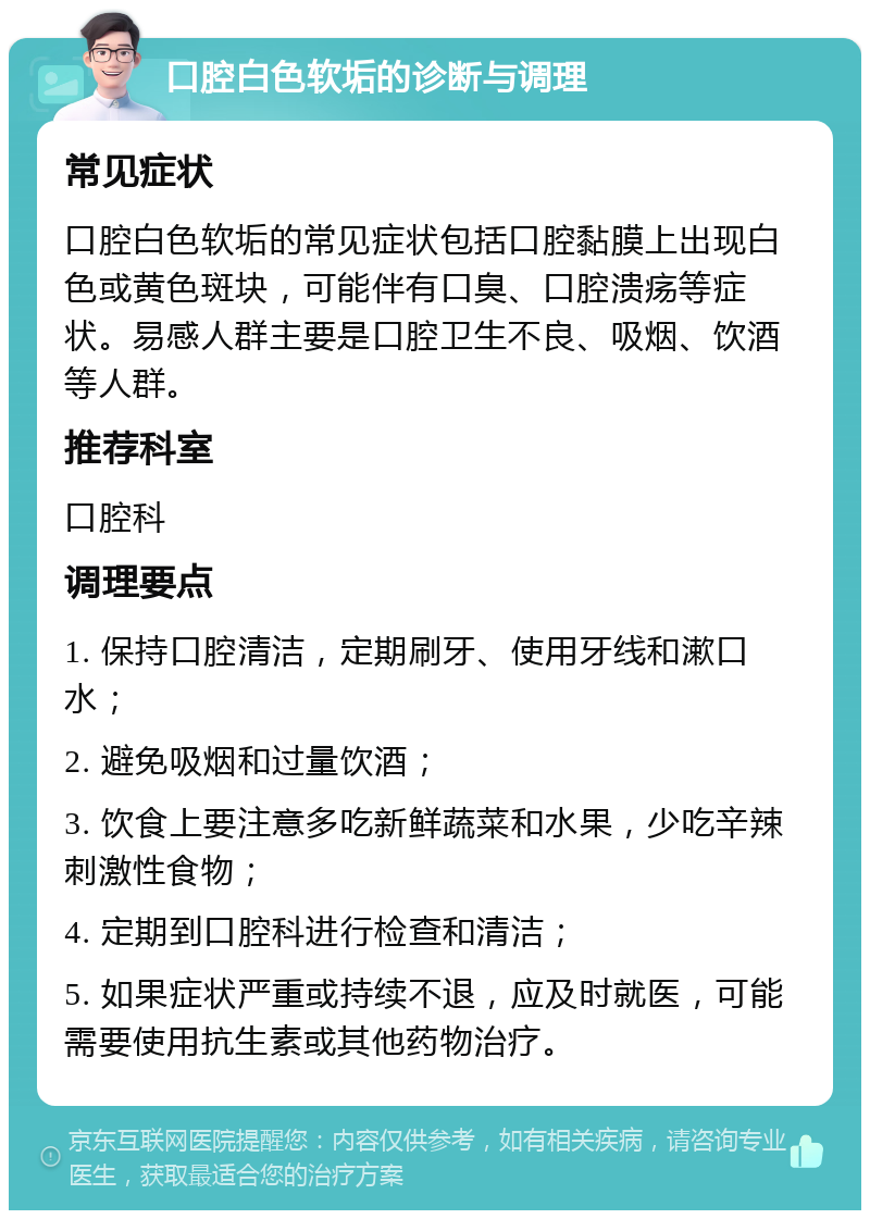 口腔白色软垢的诊断与调理 常见症状 口腔白色软垢的常见症状包括口腔黏膜上出现白色或黄色斑块，可能伴有口臭、口腔溃疡等症状。易感人群主要是口腔卫生不良、吸烟、饮酒等人群。 推荐科室 口腔科 调理要点 1. 保持口腔清洁，定期刷牙、使用牙线和漱口水； 2. 避免吸烟和过量饮酒； 3. 饮食上要注意多吃新鲜蔬菜和水果，少吃辛辣刺激性食物； 4. 定期到口腔科进行检查和清洁； 5. 如果症状严重或持续不退，应及时就医，可能需要使用抗生素或其他药物治疗。