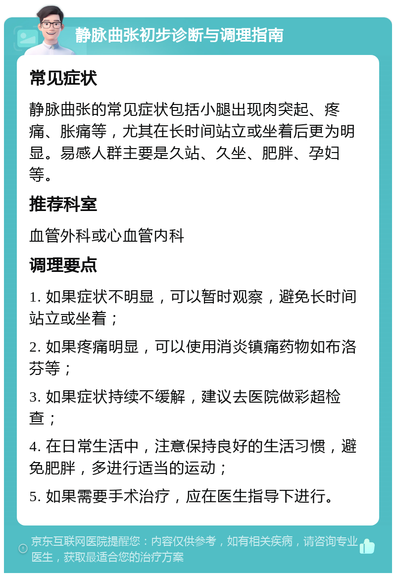 静脉曲张初步诊断与调理指南 常见症状 静脉曲张的常见症状包括小腿出现肉突起、疼痛、胀痛等，尤其在长时间站立或坐着后更为明显。易感人群主要是久站、久坐、肥胖、孕妇等。 推荐科室 血管外科或心血管内科 调理要点 1. 如果症状不明显，可以暂时观察，避免长时间站立或坐着； 2. 如果疼痛明显，可以使用消炎镇痛药物如布洛芬等； 3. 如果症状持续不缓解，建议去医院做彩超检查； 4. 在日常生活中，注意保持良好的生活习惯，避免肥胖，多进行适当的运动； 5. 如果需要手术治疗，应在医生指导下进行。