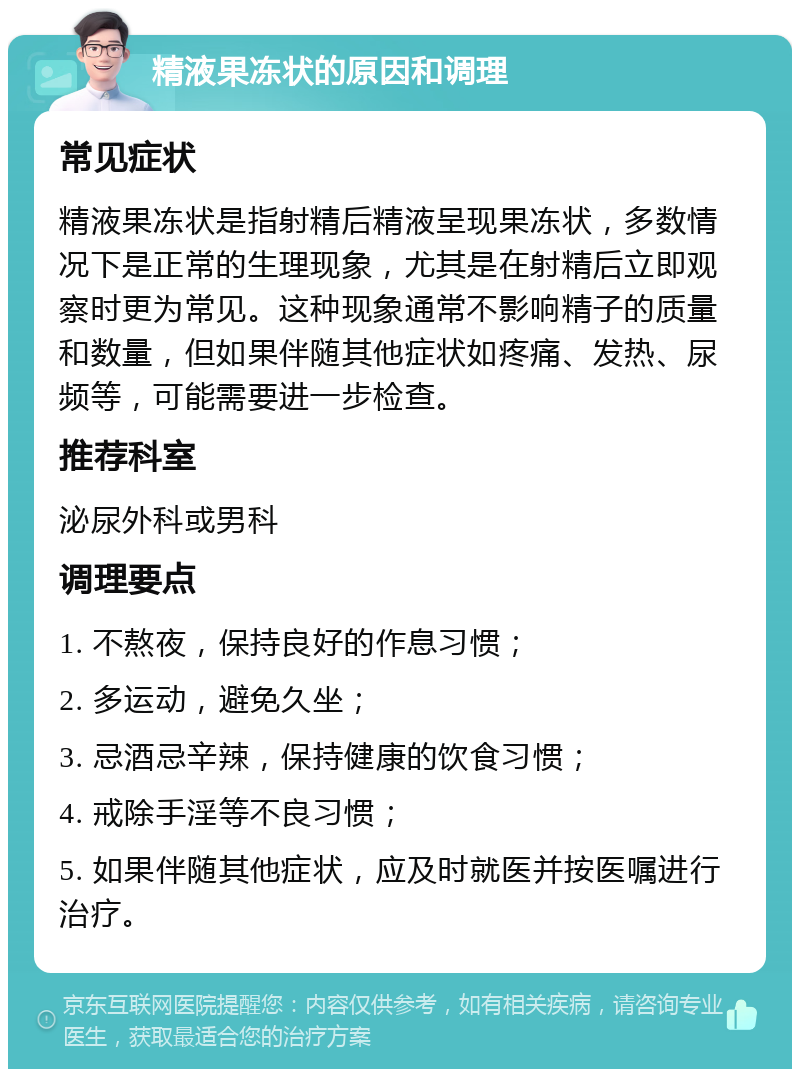 精液果冻状的原因和调理 常见症状 精液果冻状是指射精后精液呈现果冻状，多数情况下是正常的生理现象，尤其是在射精后立即观察时更为常见。这种现象通常不影响精子的质量和数量，但如果伴随其他症状如疼痛、发热、尿频等，可能需要进一步检查。 推荐科室 泌尿外科或男科 调理要点 1. 不熬夜，保持良好的作息习惯； 2. 多运动，避免久坐； 3. 忌酒忌辛辣，保持健康的饮食习惯； 4. 戒除手淫等不良习惯； 5. 如果伴随其他症状，应及时就医并按医嘱进行治疗。