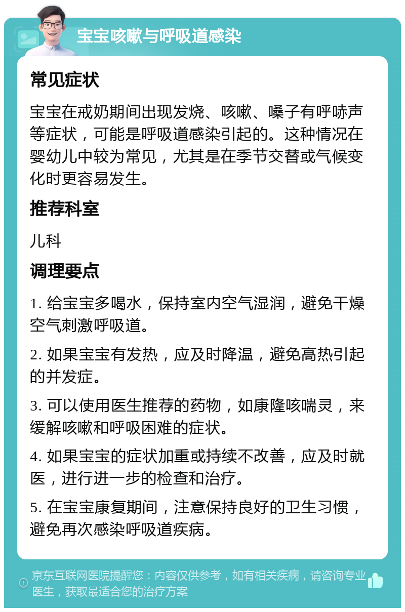 宝宝咳嗽与呼吸道感染 常见症状 宝宝在戒奶期间出现发烧、咳嗽、嗓子有呼哧声等症状，可能是呼吸道感染引起的。这种情况在婴幼儿中较为常见，尤其是在季节交替或气候变化时更容易发生。 推荐科室 儿科 调理要点 1. 给宝宝多喝水，保持室内空气湿润，避免干燥空气刺激呼吸道。 2. 如果宝宝有发热，应及时降温，避免高热引起的并发症。 3. 可以使用医生推荐的药物，如康隆咳喘灵，来缓解咳嗽和呼吸困难的症状。 4. 如果宝宝的症状加重或持续不改善，应及时就医，进行进一步的检查和治疗。 5. 在宝宝康复期间，注意保持良好的卫生习惯，避免再次感染呼吸道疾病。