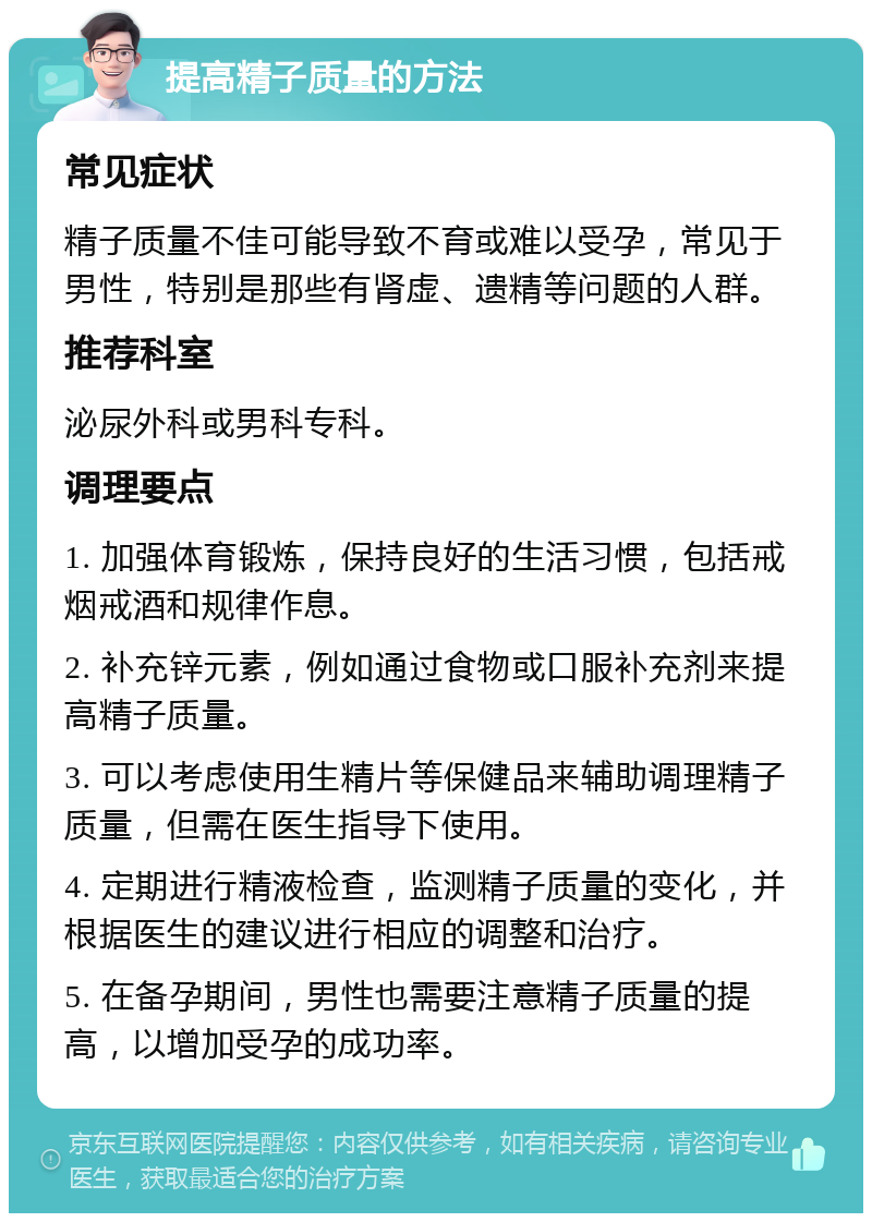 提高精子质量的方法 常见症状 精子质量不佳可能导致不育或难以受孕，常见于男性，特别是那些有肾虚、遗精等问题的人群。 推荐科室 泌尿外科或男科专科。 调理要点 1. 加强体育锻炼，保持良好的生活习惯，包括戒烟戒酒和规律作息。 2. 补充锌元素，例如通过食物或口服补充剂来提高精子质量。 3. 可以考虑使用生精片等保健品来辅助调理精子质量，但需在医生指导下使用。 4. 定期进行精液检查，监测精子质量的变化，并根据医生的建议进行相应的调整和治疗。 5. 在备孕期间，男性也需要注意精子质量的提高，以增加受孕的成功率。