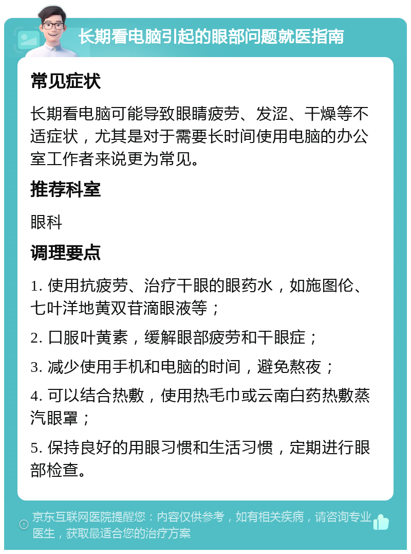 长期看电脑引起的眼部问题就医指南 常见症状 长期看电脑可能导致眼睛疲劳、发涩、干燥等不适症状，尤其是对于需要长时间使用电脑的办公室工作者来说更为常见。 推荐科室 眼科 调理要点 1. 使用抗疲劳、治疗干眼的眼药水，如施图伦、七叶洋地黄双苷滴眼液等； 2. 口服叶黄素，缓解眼部疲劳和干眼症； 3. 减少使用手机和电脑的时间，避免熬夜； 4. 可以结合热敷，使用热毛巾或云南白药热敷蒸汽眼罩； 5. 保持良好的用眼习惯和生活习惯，定期进行眼部检查。