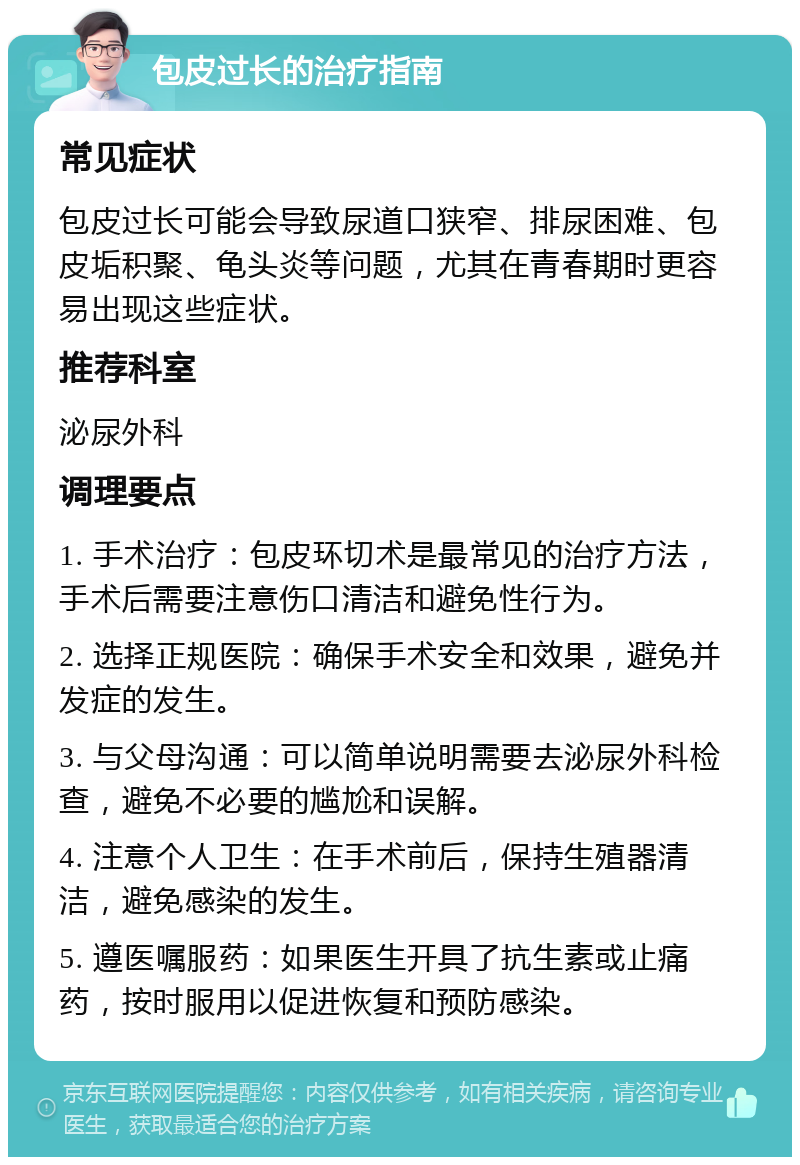 包皮过长的治疗指南 常见症状 包皮过长可能会导致尿道口狭窄、排尿困难、包皮垢积聚、龟头炎等问题，尤其在青春期时更容易出现这些症状。 推荐科室 泌尿外科 调理要点 1. 手术治疗：包皮环切术是最常见的治疗方法，手术后需要注意伤口清洁和避免性行为。 2. 选择正规医院：确保手术安全和效果，避免并发症的发生。 3. 与父母沟通：可以简单说明需要去泌尿外科检查，避免不必要的尴尬和误解。 4. 注意个人卫生：在手术前后，保持生殖器清洁，避免感染的发生。 5. 遵医嘱服药：如果医生开具了抗生素或止痛药，按时服用以促进恢复和预防感染。