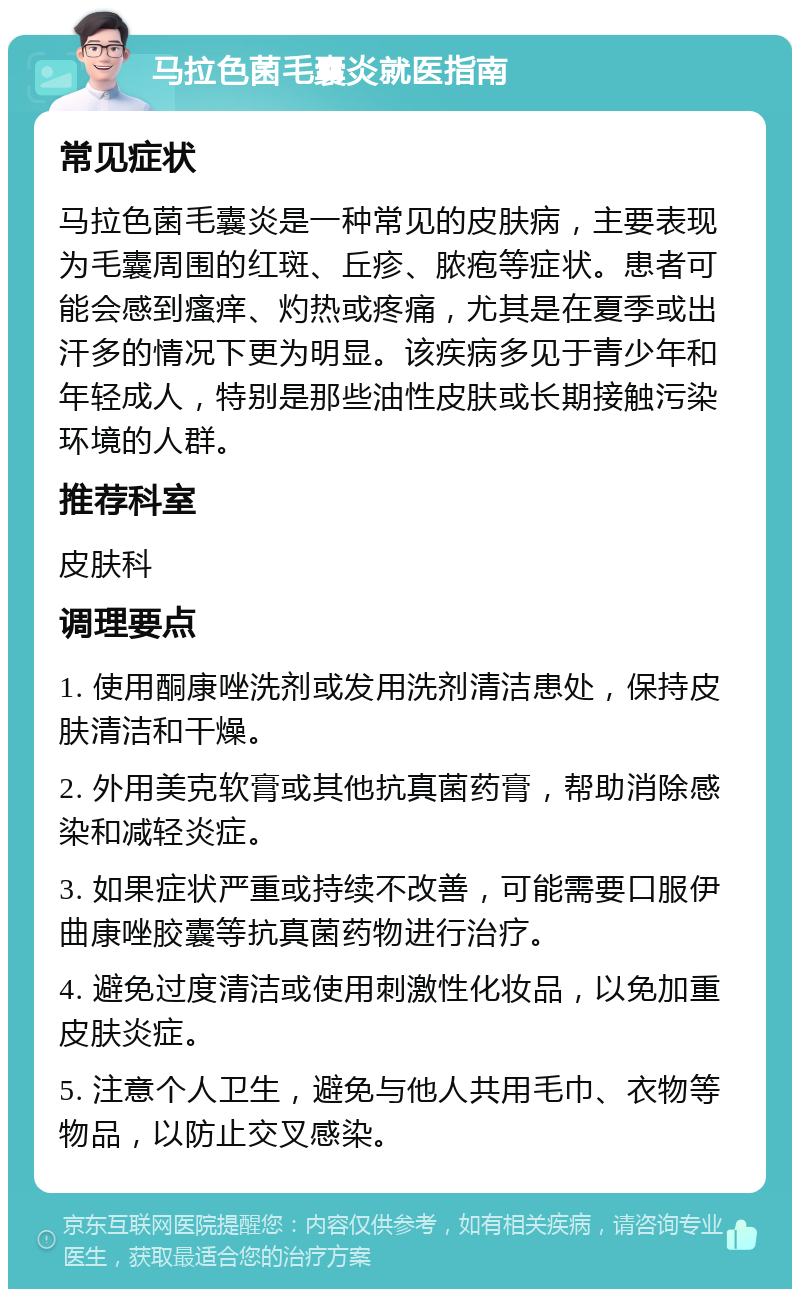 马拉色菌毛囊炎就医指南 常见症状 马拉色菌毛囊炎是一种常见的皮肤病，主要表现为毛囊周围的红斑、丘疹、脓疱等症状。患者可能会感到瘙痒、灼热或疼痛，尤其是在夏季或出汗多的情况下更为明显。该疾病多见于青少年和年轻成人，特别是那些油性皮肤或长期接触污染环境的人群。 推荐科室 皮肤科 调理要点 1. 使用酮康唑洗剂或发用洗剂清洁患处，保持皮肤清洁和干燥。 2. 外用美克软膏或其他抗真菌药膏，帮助消除感染和减轻炎症。 3. 如果症状严重或持续不改善，可能需要口服伊曲康唑胶囊等抗真菌药物进行治疗。 4. 避免过度清洁或使用刺激性化妆品，以免加重皮肤炎症。 5. 注意个人卫生，避免与他人共用毛巾、衣物等物品，以防止交叉感染。