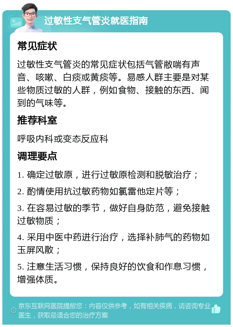 过敏性支气管炎就医指南 常见症状 过敏性支气管炎的常见症状包括气管敝喘有声音、咳嗽、白痰或黄痰等。易感人群主要是对某些物质过敏的人群，例如食物、接触的东西、闻到的气味等。 推荐科室 呼吸内科或变态反应科 调理要点 1. 确定过敏原，进行过敏原检测和脱敏治疗； 2. 酌情使用抗过敏药物如氯雷他定片等； 3. 在容易过敏的季节，做好自身防范，避免接触过敏物质； 4. 采用中医中药进行治疗，选择补肺气的药物如玉屏风散； 5. 注意生活习惯，保持良好的饮食和作息习惯，增强体质。