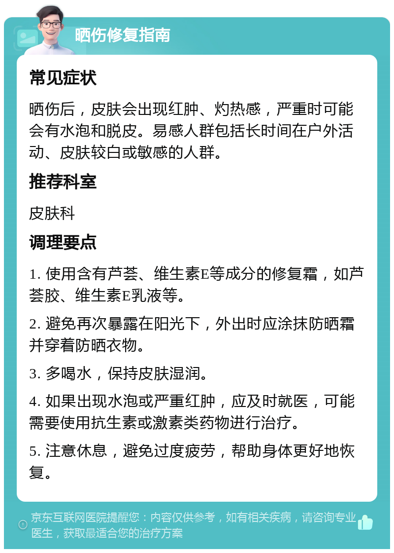 晒伤修复指南 常见症状 晒伤后，皮肤会出现红肿、灼热感，严重时可能会有水泡和脱皮。易感人群包括长时间在户外活动、皮肤较白或敏感的人群。 推荐科室 皮肤科 调理要点 1. 使用含有芦荟、维生素E等成分的修复霜，如芦荟胶、维生素E乳液等。 2. 避免再次暴露在阳光下，外出时应涂抹防晒霜并穿着防晒衣物。 3. 多喝水，保持皮肤湿润。 4. 如果出现水泡或严重红肿，应及时就医，可能需要使用抗生素或激素类药物进行治疗。 5. 注意休息，避免过度疲劳，帮助身体更好地恢复。