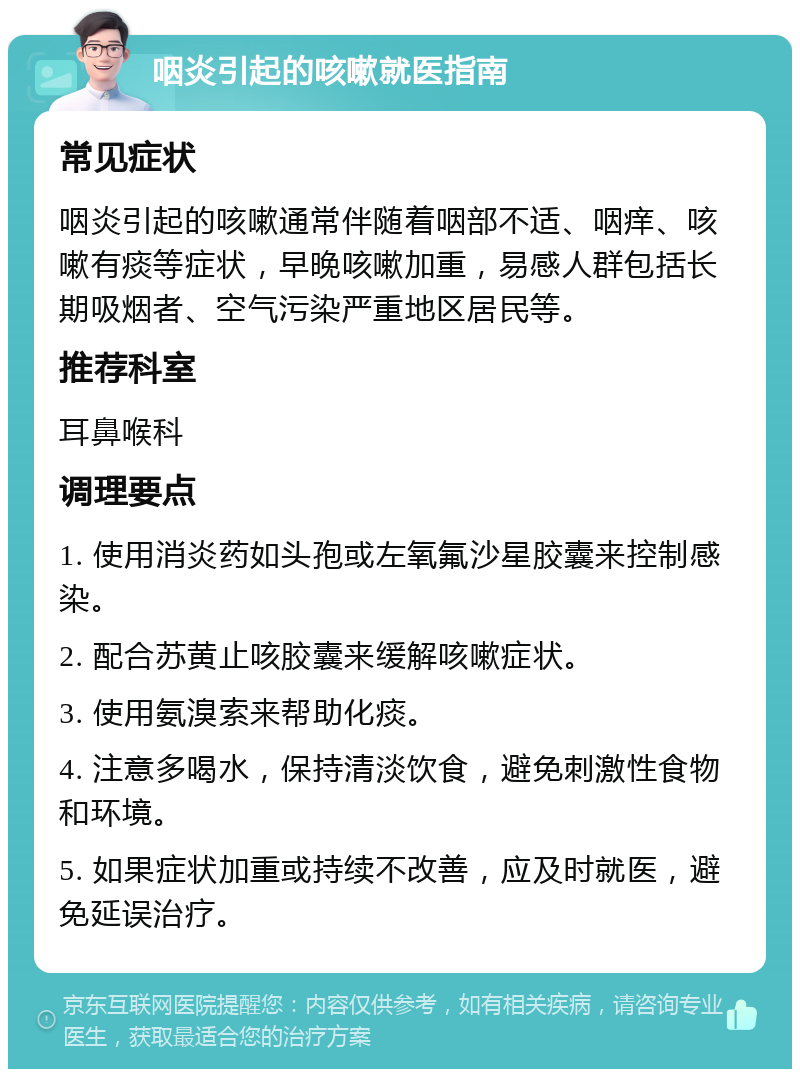 咽炎引起的咳嗽就医指南 常见症状 咽炎引起的咳嗽通常伴随着咽部不适、咽痒、咳嗽有痰等症状，早晚咳嗽加重，易感人群包括长期吸烟者、空气污染严重地区居民等。 推荐科室 耳鼻喉科 调理要点 1. 使用消炎药如头孢或左氧氟沙星胶囊来控制感染。 2. 配合苏黄止咳胶囊来缓解咳嗽症状。 3. 使用氨溴索来帮助化痰。 4. 注意多喝水，保持清淡饮食，避免刺激性食物和环境。 5. 如果症状加重或持续不改善，应及时就医，避免延误治疗。