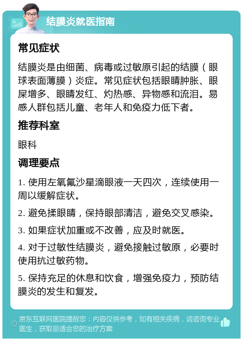 结膜炎就医指南 常见症状 结膜炎是由细菌、病毒或过敏原引起的结膜（眼球表面薄膜）炎症。常见症状包括眼睛肿胀、眼屎增多、眼睛发红、灼热感、异物感和流泪。易感人群包括儿童、老年人和免疫力低下者。 推荐科室 眼科 调理要点 1. 使用左氧氟沙星滴眼液一天四次，连续使用一周以缓解症状。 2. 避免揉眼睛，保持眼部清洁，避免交叉感染。 3. 如果症状加重或不改善，应及时就医。 4. 对于过敏性结膜炎，避免接触过敏原，必要时使用抗过敏药物。 5. 保持充足的休息和饮食，增强免疫力，预防结膜炎的发生和复发。