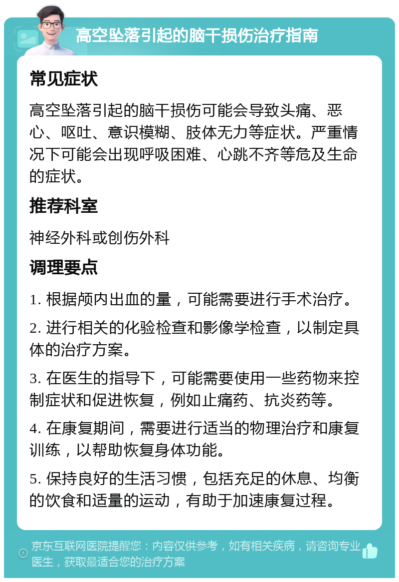 高空坠落引起的脑干损伤治疗指南 常见症状 高空坠落引起的脑干损伤可能会导致头痛、恶心、呕吐、意识模糊、肢体无力等症状。严重情况下可能会出现呼吸困难、心跳不齐等危及生命的症状。 推荐科室 神经外科或创伤外科 调理要点 1. 根据颅内出血的量，可能需要进行手术治疗。 2. 进行相关的化验检查和影像学检查，以制定具体的治疗方案。 3. 在医生的指导下，可能需要使用一些药物来控制症状和促进恢复，例如止痛药、抗炎药等。 4. 在康复期间，需要进行适当的物理治疗和康复训练，以帮助恢复身体功能。 5. 保持良好的生活习惯，包括充足的休息、均衡的饮食和适量的运动，有助于加速康复过程。