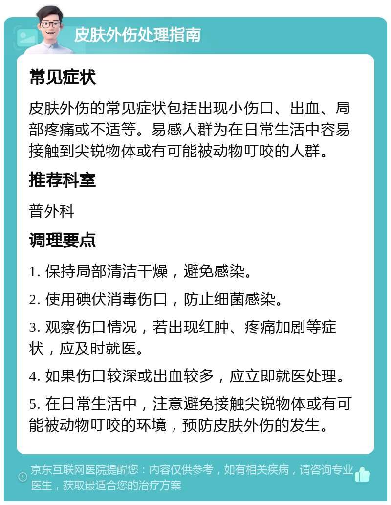 皮肤外伤处理指南 常见症状 皮肤外伤的常见症状包括出现小伤口、出血、局部疼痛或不适等。易感人群为在日常生活中容易接触到尖锐物体或有可能被动物叮咬的人群。 推荐科室 普外科 调理要点 1. 保持局部清洁干燥，避免感染。 2. 使用碘伏消毒伤口，防止细菌感染。 3. 观察伤口情况，若出现红肿、疼痛加剧等症状，应及时就医。 4. 如果伤口较深或出血较多，应立即就医处理。 5. 在日常生活中，注意避免接触尖锐物体或有可能被动物叮咬的环境，预防皮肤外伤的发生。