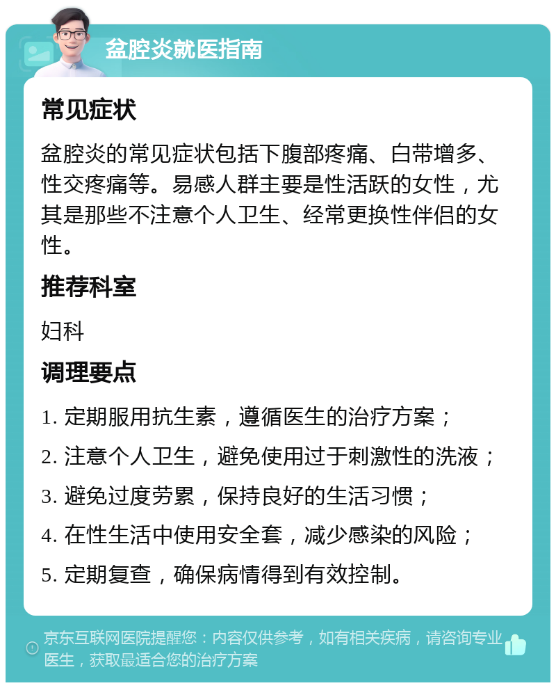 盆腔炎就医指南 常见症状 盆腔炎的常见症状包括下腹部疼痛、白带增多、性交疼痛等。易感人群主要是性活跃的女性，尤其是那些不注意个人卫生、经常更换性伴侣的女性。 推荐科室 妇科 调理要点 1. 定期服用抗生素，遵循医生的治疗方案； 2. 注意个人卫生，避免使用过于刺激性的洗液； 3. 避免过度劳累，保持良好的生活习惯； 4. 在性生活中使用安全套，减少感染的风险； 5. 定期复查，确保病情得到有效控制。