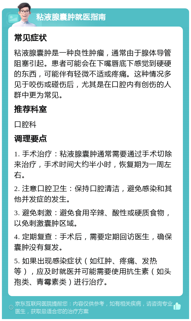 粘液腺囊肿就医指南 常见症状 粘液腺囊肿是一种良性肿瘤，通常由于腺体导管阻塞引起。患者可能会在下嘴唇底下感觉到硬硬的东西，可能伴有轻微不适或疼痛。这种情况多见于咬伤或碰伤后，尤其是在口腔内有创伤的人群中更为常见。 推荐科室 口腔科 调理要点 1. 手术治疗：粘液腺囊肿通常需要通过手术切除来治疗，手术时间大约半小时，恢复期为一周左右。 2. 注意口腔卫生：保持口腔清洁，避免感染和其他并发症的发生。 3. 避免刺激：避免食用辛辣、酸性或硬质食物，以免刺激囊肿区域。 4. 定期复查：手术后，需要定期回访医生，确保囊肿没有复发。 5. 如果出现感染症状（如红肿、疼痛、发热等），应及时就医并可能需要使用抗生素（如头孢类、青霉素类）进行治疗。