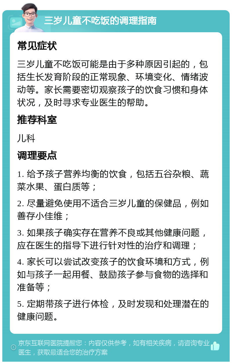 三岁儿童不吃饭的调理指南 常见症状 三岁儿童不吃饭可能是由于多种原因引起的，包括生长发育阶段的正常现象、环境变化、情绪波动等。家长需要密切观察孩子的饮食习惯和身体状况，及时寻求专业医生的帮助。 推荐科室 儿科 调理要点 1. 给予孩子营养均衡的饮食，包括五谷杂粮、蔬菜水果、蛋白质等； 2. 尽量避免使用不适合三岁儿童的保健品，例如善存小佳维； 3. 如果孩子确实存在营养不良或其他健康问题，应在医生的指导下进行针对性的治疗和调理； 4. 家长可以尝试改变孩子的饮食环境和方式，例如与孩子一起用餐、鼓励孩子参与食物的选择和准备等； 5. 定期带孩子进行体检，及时发现和处理潜在的健康问题。