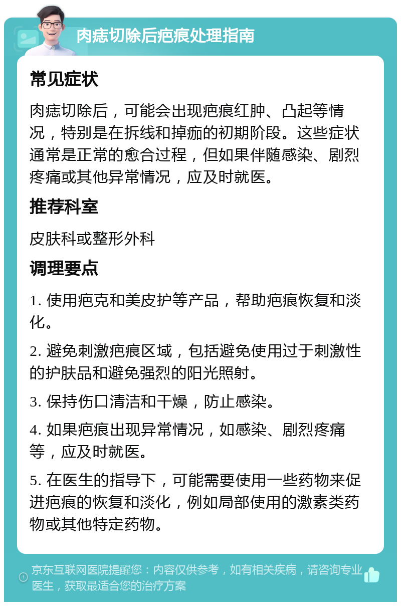 肉痣切除后疤痕处理指南 常见症状 肉痣切除后，可能会出现疤痕红肿、凸起等情况，特别是在拆线和掉痂的初期阶段。这些症状通常是正常的愈合过程，但如果伴随感染、剧烈疼痛或其他异常情况，应及时就医。 推荐科室 皮肤科或整形外科 调理要点 1. 使用疤克和美皮护等产品，帮助疤痕恢复和淡化。 2. 避免刺激疤痕区域，包括避免使用过于刺激性的护肤品和避免强烈的阳光照射。 3. 保持伤口清洁和干燥，防止感染。 4. 如果疤痕出现异常情况，如感染、剧烈疼痛等，应及时就医。 5. 在医生的指导下，可能需要使用一些药物来促进疤痕的恢复和淡化，例如局部使用的激素类药物或其他特定药物。