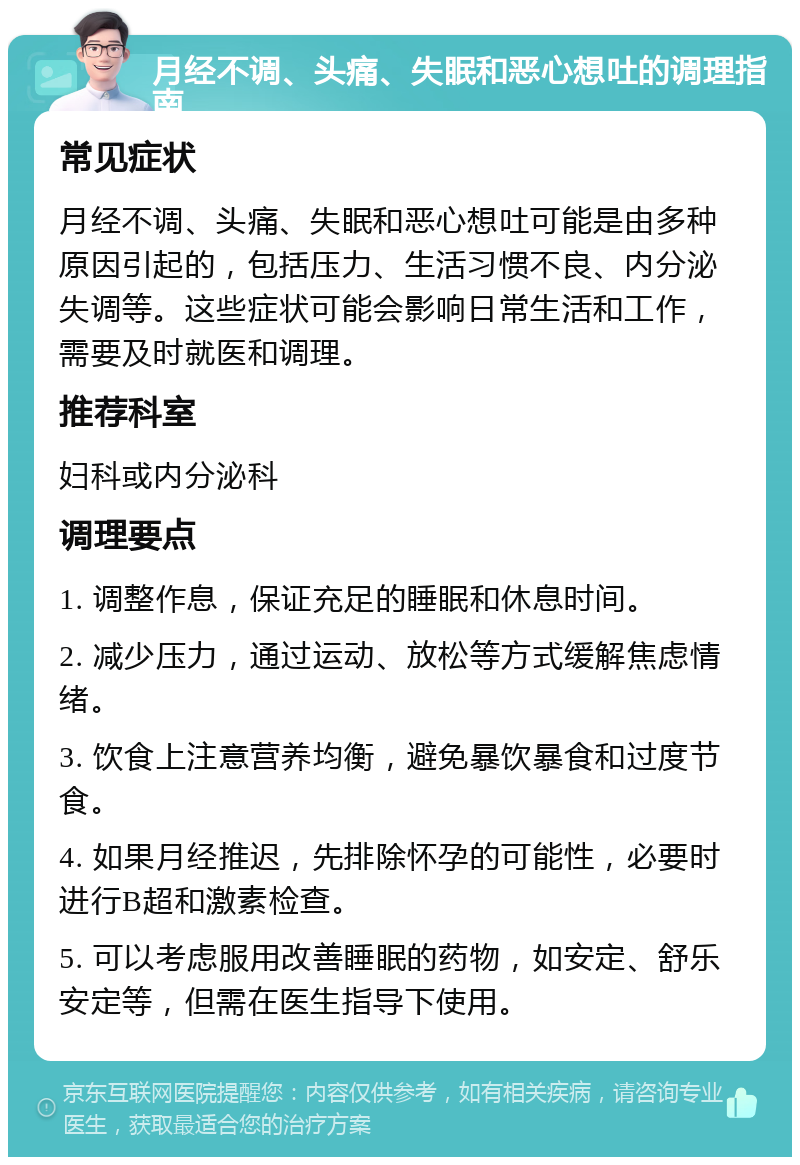 月经不调、头痛、失眠和恶心想吐的调理指南 常见症状 月经不调、头痛、失眠和恶心想吐可能是由多种原因引起的，包括压力、生活习惯不良、内分泌失调等。这些症状可能会影响日常生活和工作，需要及时就医和调理。 推荐科室 妇科或内分泌科 调理要点 1. 调整作息，保证充足的睡眠和休息时间。 2. 减少压力，通过运动、放松等方式缓解焦虑情绪。 3. 饮食上注意营养均衡，避免暴饮暴食和过度节食。 4. 如果月经推迟，先排除怀孕的可能性，必要时进行B超和激素检查。 5. 可以考虑服用改善睡眠的药物，如安定、舒乐安定等，但需在医生指导下使用。