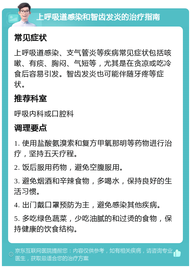 上呼吸道感染和智齿发炎的治疗指南 常见症状 上呼吸道感染、支气管炎等疾病常见症状包括咳嗽、有痰、胸闷、气短等，尤其是在贪凉或吃冷食后容易引发。智齿发炎也可能伴随牙疼等症状。 推荐科室 呼吸内科或口腔科 调理要点 1. 使用盐酸氨溴索和复方甲氧那明等药物进行治疗，坚持五天疗程。 2. 饭后服用药物，避免空腹服用。 3. 避免烟酒和辛辣食物，多喝水，保持良好的生活习惯。 4. 出门戴口罩预防为主，避免感染其他疾病。 5. 多吃绿色蔬菜，少吃油腻的和过烫的食物，保持健康的饮食结构。