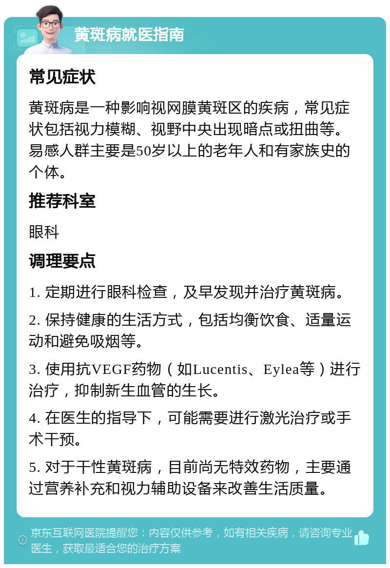 黄斑病就医指南 常见症状 黄斑病是一种影响视网膜黄斑区的疾病，常见症状包括视力模糊、视野中央出现暗点或扭曲等。易感人群主要是50岁以上的老年人和有家族史的个体。 推荐科室 眼科 调理要点 1. 定期进行眼科检查，及早发现并治疗黄斑病。 2. 保持健康的生活方式，包括均衡饮食、适量运动和避免吸烟等。 3. 使用抗VEGF药物（如Lucentis、Eylea等）进行治疗，抑制新生血管的生长。 4. 在医生的指导下，可能需要进行激光治疗或手术干预。 5. 对于干性黄斑病，目前尚无特效药物，主要通过营养补充和视力辅助设备来改善生活质量。