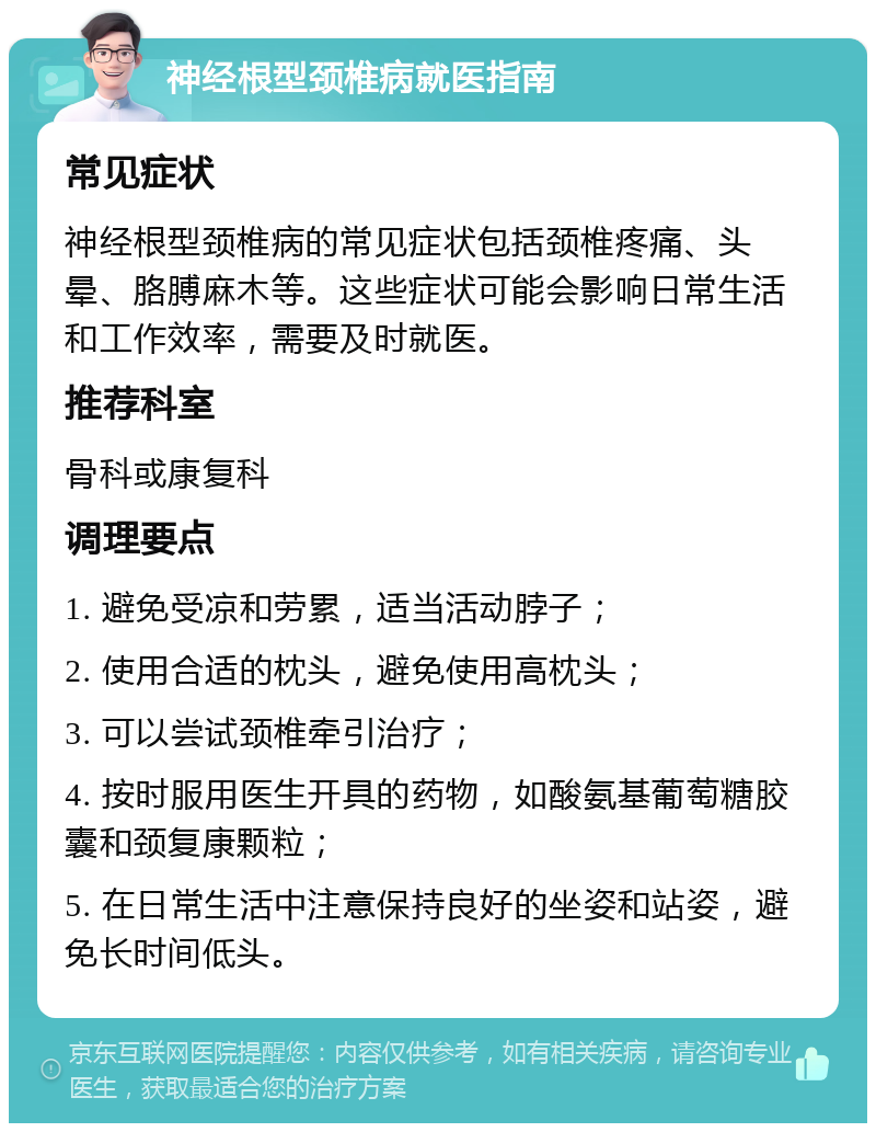 神经根型颈椎病就医指南 常见症状 神经根型颈椎病的常见症状包括颈椎疼痛、头晕、胳膊麻木等。这些症状可能会影响日常生活和工作效率，需要及时就医。 推荐科室 骨科或康复科 调理要点 1. 避免受凉和劳累，适当活动脖子； 2. 使用合适的枕头，避免使用高枕头； 3. 可以尝试颈椎牵引治疗； 4. 按时服用医生开具的药物，如酸氨基葡萄糖胶囊和颈复康颗粒； 5. 在日常生活中注意保持良好的坐姿和站姿，避免长时间低头。