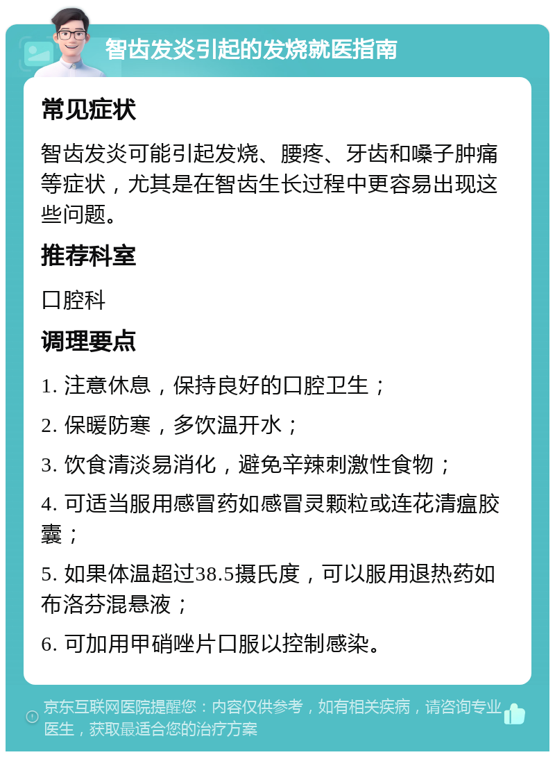 智齿发炎引起的发烧就医指南 常见症状 智齿发炎可能引起发烧、腰疼、牙齿和嗓子肿痛等症状，尤其是在智齿生长过程中更容易出现这些问题。 推荐科室 口腔科 调理要点 1. 注意休息，保持良好的口腔卫生； 2. 保暖防寒，多饮温开水； 3. 饮食清淡易消化，避免辛辣刺激性食物； 4. 可适当服用感冒药如感冒灵颗粒或连花清瘟胶囊； 5. 如果体温超过38.5摄氏度，可以服用退热药如布洛芬混悬液； 6. 可加用甲硝唑片口服以控制感染。