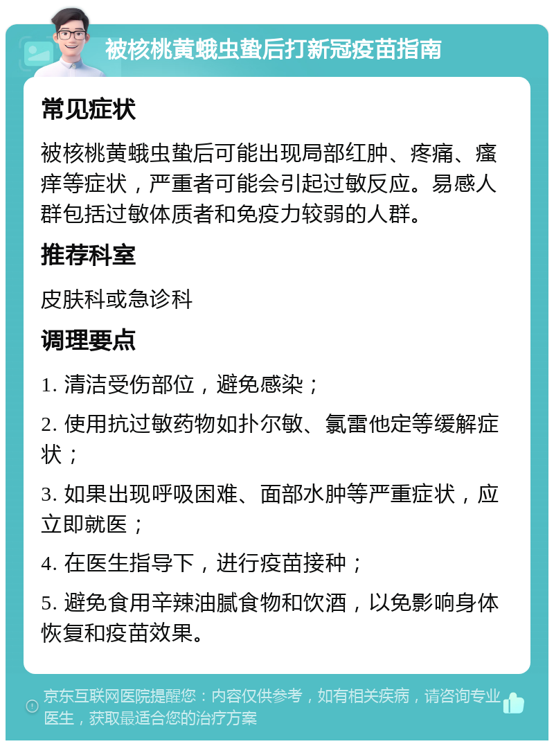 被核桃黄蛾虫蛰后打新冠疫苗指南 常见症状 被核桃黄蛾虫蛰后可能出现局部红肿、疼痛、瘙痒等症状，严重者可能会引起过敏反应。易感人群包括过敏体质者和免疫力较弱的人群。 推荐科室 皮肤科或急诊科 调理要点 1. 清洁受伤部位，避免感染； 2. 使用抗过敏药物如扑尔敏、氯雷他定等缓解症状； 3. 如果出现呼吸困难、面部水肿等严重症状，应立即就医； 4. 在医生指导下，进行疫苗接种； 5. 避免食用辛辣油腻食物和饮酒，以免影响身体恢复和疫苗效果。