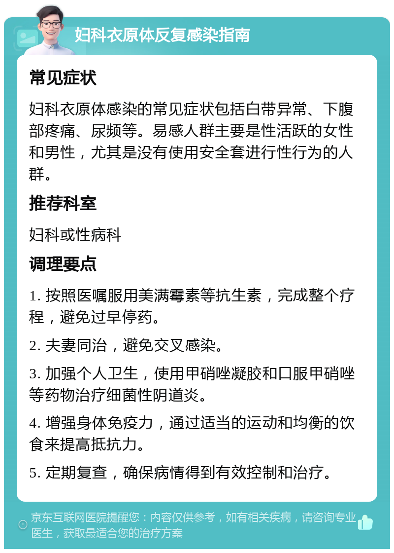 妇科衣原体反复感染指南 常见症状 妇科衣原体感染的常见症状包括白带异常、下腹部疼痛、尿频等。易感人群主要是性活跃的女性和男性，尤其是没有使用安全套进行性行为的人群。 推荐科室 妇科或性病科 调理要点 1. 按照医嘱服用美满霉素等抗生素，完成整个疗程，避免过早停药。 2. 夫妻同治，避免交叉感染。 3. 加强个人卫生，使用甲硝唑凝胶和口服甲硝唑等药物治疗细菌性阴道炎。 4. 增强身体免疫力，通过适当的运动和均衡的饮食来提高抵抗力。 5. 定期复查，确保病情得到有效控制和治疗。