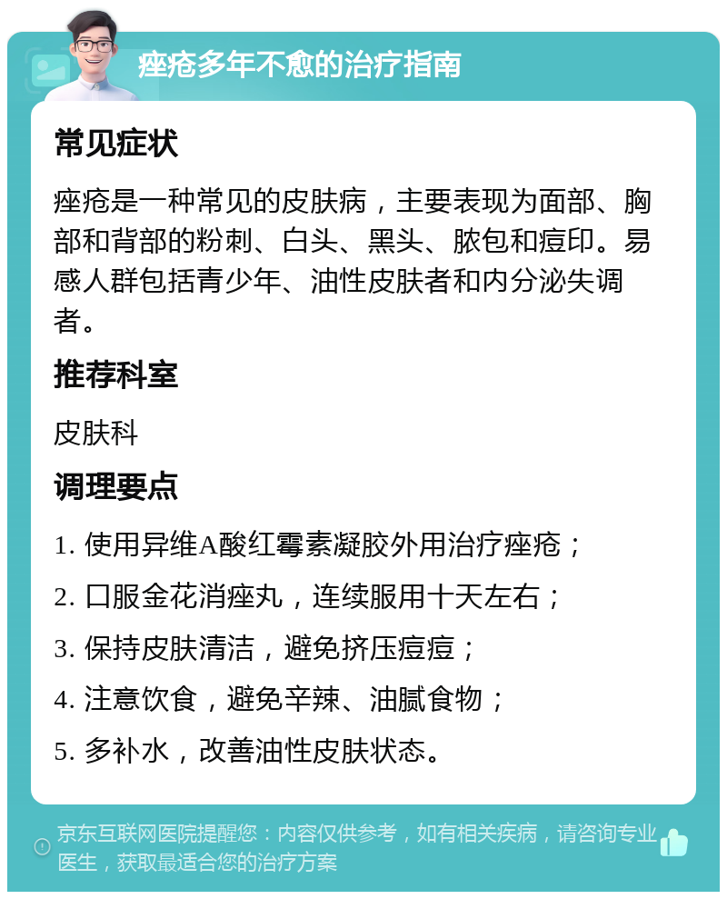 痤疮多年不愈的治疗指南 常见症状 痤疮是一种常见的皮肤病，主要表现为面部、胸部和背部的粉刺、白头、黑头、脓包和痘印。易感人群包括青少年、油性皮肤者和内分泌失调者。 推荐科室 皮肤科 调理要点 1. 使用异维A酸红霉素凝胶外用治疗痤疮； 2. 口服金花消痤丸，连续服用十天左右； 3. 保持皮肤清洁，避免挤压痘痘； 4. 注意饮食，避免辛辣、油腻食物； 5. 多补水，改善油性皮肤状态。