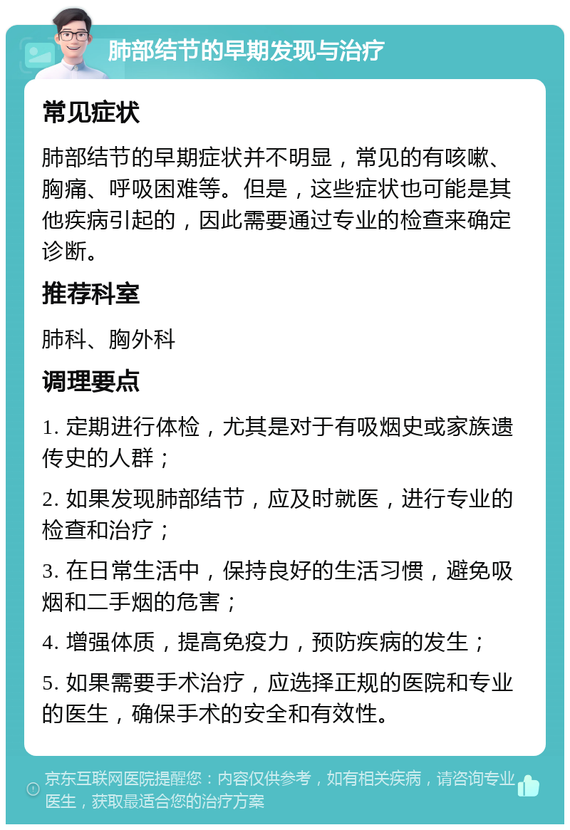 肺部结节的早期发现与治疗 常见症状 肺部结节的早期症状并不明显，常见的有咳嗽、胸痛、呼吸困难等。但是，这些症状也可能是其他疾病引起的，因此需要通过专业的检查来确定诊断。 推荐科室 肺科、胸外科 调理要点 1. 定期进行体检，尤其是对于有吸烟史或家族遗传史的人群； 2. 如果发现肺部结节，应及时就医，进行专业的检查和治疗； 3. 在日常生活中，保持良好的生活习惯，避免吸烟和二手烟的危害； 4. 增强体质，提高免疫力，预防疾病的发生； 5. 如果需要手术治疗，应选择正规的医院和专业的医生，确保手术的安全和有效性。