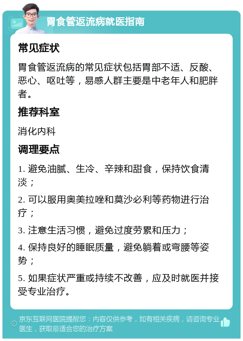 胃食管返流病就医指南 常见症状 胃食管返流病的常见症状包括胃部不适、反酸、恶心、呕吐等，易感人群主要是中老年人和肥胖者。 推荐科室 消化内科 调理要点 1. 避免油腻、生冷、辛辣和甜食，保持饮食清淡； 2. 可以服用奥美拉唑和莫沙必利等药物进行治疗； 3. 注意生活习惯，避免过度劳累和压力； 4. 保持良好的睡眠质量，避免躺着或弯腰等姿势； 5. 如果症状严重或持续不改善，应及时就医并接受专业治疗。