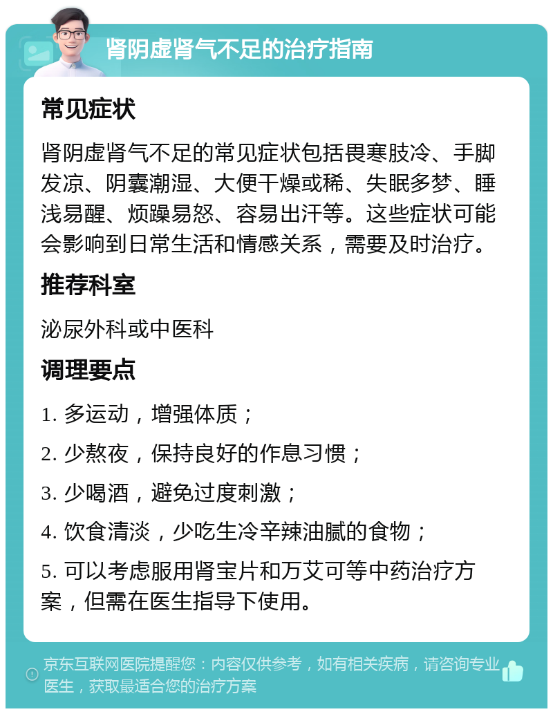 肾阴虚肾气不足的治疗指南 常见症状 肾阴虚肾气不足的常见症状包括畏寒肢冷、手脚发凉、阴囊潮湿、大便干燥或稀、失眠多梦、睡浅易醒、烦躁易怒、容易出汗等。这些症状可能会影响到日常生活和情感关系，需要及时治疗。 推荐科室 泌尿外科或中医科 调理要点 1. 多运动，增强体质； 2. 少熬夜，保持良好的作息习惯； 3. 少喝酒，避免过度刺激； 4. 饮食清淡，少吃生冷辛辣油腻的食物； 5. 可以考虑服用肾宝片和万艾可等中药治疗方案，但需在医生指导下使用。