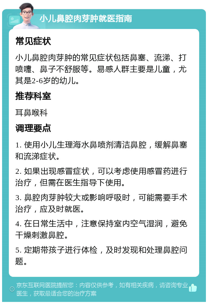 小儿鼻腔肉芽肿就医指南 常见症状 小儿鼻腔肉芽肿的常见症状包括鼻塞、流涕、打喷嚏、鼻子不舒服等。易感人群主要是儿童，尤其是2-6岁的幼儿。 推荐科室 耳鼻喉科 调理要点 1. 使用小儿生理海水鼻喷剂清洁鼻腔，缓解鼻塞和流涕症状。 2. 如果出现感冒症状，可以考虑使用感冒药进行治疗，但需在医生指导下使用。 3. 鼻腔肉芽肿较大或影响呼吸时，可能需要手术治疗，应及时就医。 4. 在日常生活中，注意保持室内空气湿润，避免干燥刺激鼻腔。 5. 定期带孩子进行体检，及时发现和处理鼻腔问题。