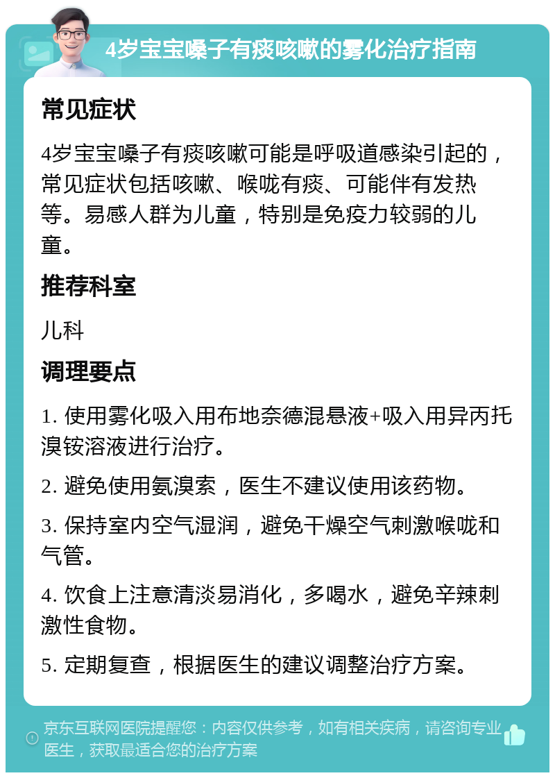 4岁宝宝嗓子有痰咳嗽的雾化治疗指南 常见症状 4岁宝宝嗓子有痰咳嗽可能是呼吸道感染引起的，常见症状包括咳嗽、喉咙有痰、可能伴有发热等。易感人群为儿童，特别是免疫力较弱的儿童。 推荐科室 儿科 调理要点 1. 使用雾化吸入用布地奈德混悬液+吸入用异丙托溴铵溶液进行治疗。 2. 避免使用氨溴索，医生不建议使用该药物。 3. 保持室内空气湿润，避免干燥空气刺激喉咙和气管。 4. 饮食上注意清淡易消化，多喝水，避免辛辣刺激性食物。 5. 定期复查，根据医生的建议调整治疗方案。