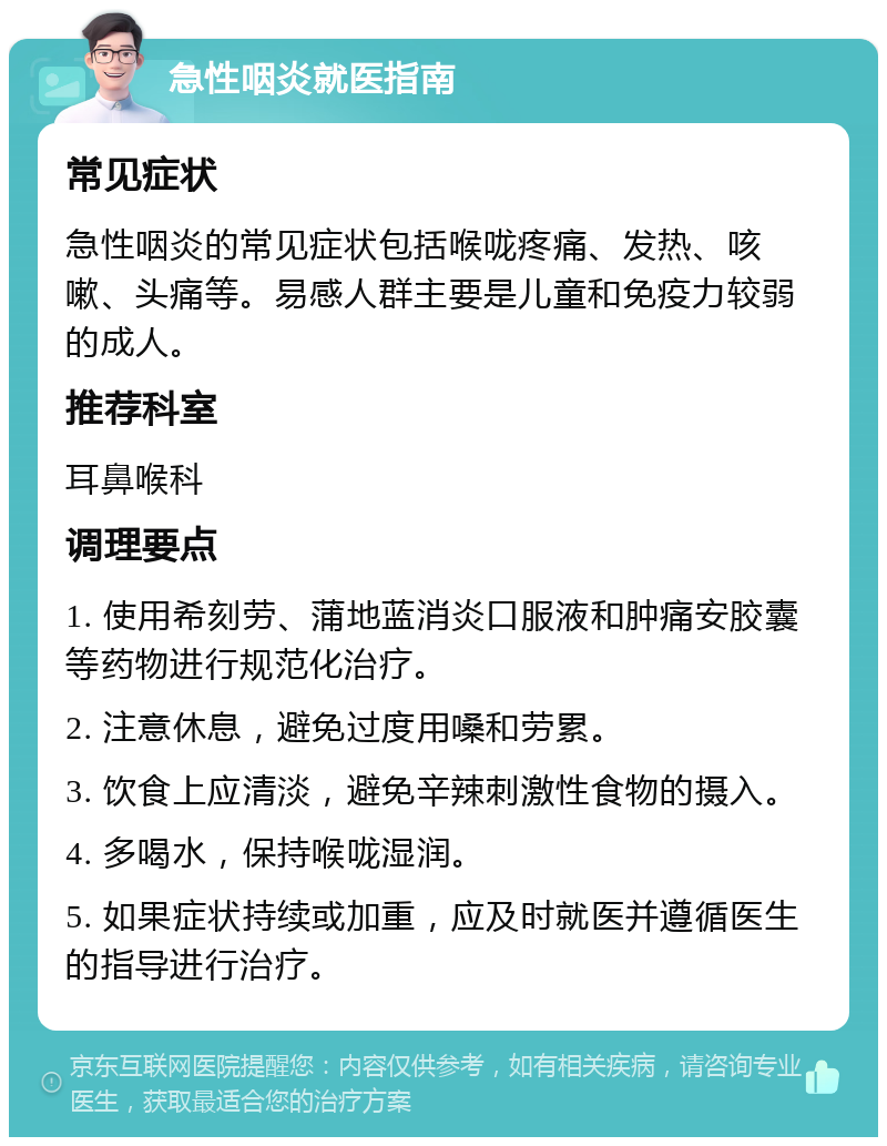 急性咽炎就医指南 常见症状 急性咽炎的常见症状包括喉咙疼痛、发热、咳嗽、头痛等。易感人群主要是儿童和免疫力较弱的成人。 推荐科室 耳鼻喉科 调理要点 1. 使用希刻劳、蒲地蓝消炎口服液和肿痛安胶囊等药物进行规范化治疗。 2. 注意休息，避免过度用嗓和劳累。 3. 饮食上应清淡，避免辛辣刺激性食物的摄入。 4. 多喝水，保持喉咙湿润。 5. 如果症状持续或加重，应及时就医并遵循医生的指导进行治疗。