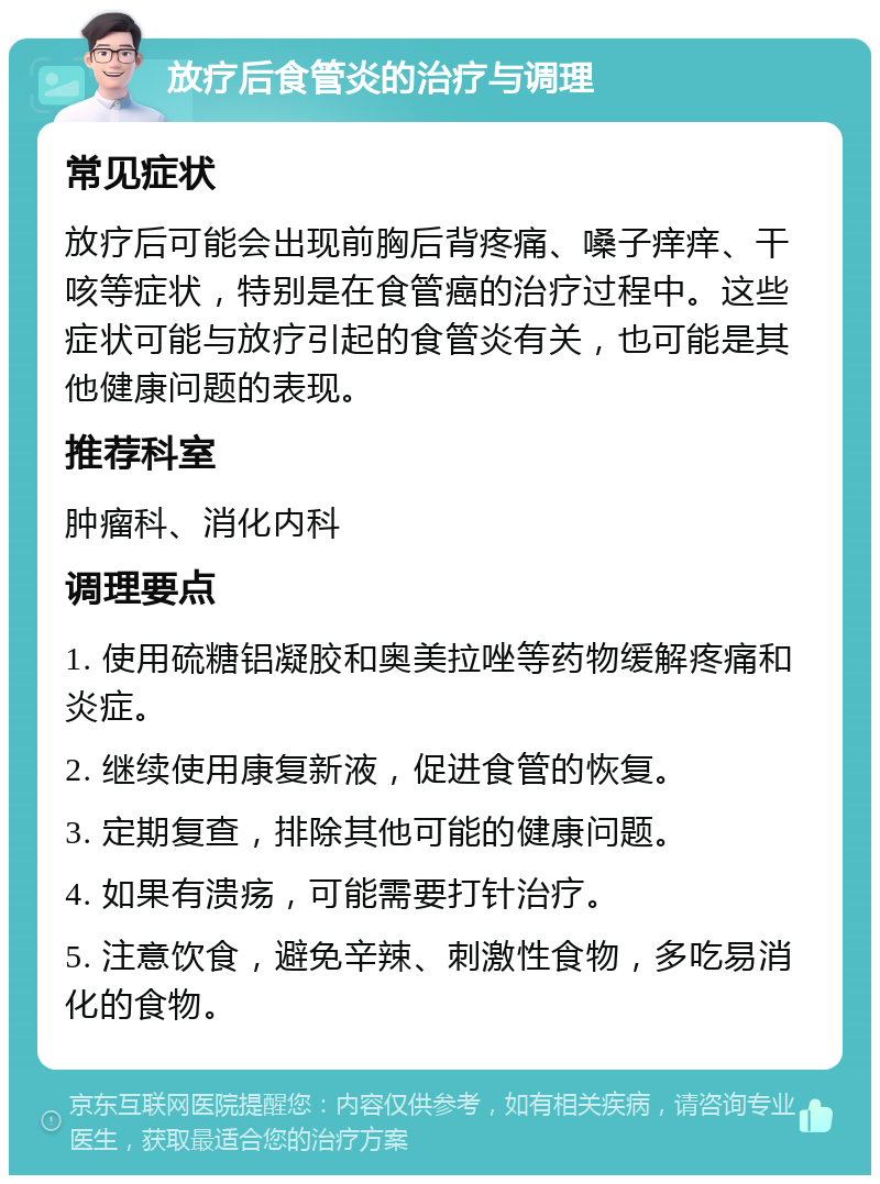 放疗后食管炎的治疗与调理 常见症状 放疗后可能会出现前胸后背疼痛、嗓子痒痒、干咳等症状，特别是在食管癌的治疗过程中。这些症状可能与放疗引起的食管炎有关，也可能是其他健康问题的表现。 推荐科室 肿瘤科、消化内科 调理要点 1. 使用硫糖铝凝胶和奥美拉唑等药物缓解疼痛和炎症。 2. 继续使用康复新液，促进食管的恢复。 3. 定期复查，排除其他可能的健康问题。 4. 如果有溃疡，可能需要打针治疗。 5. 注意饮食，避免辛辣、刺激性食物，多吃易消化的食物。