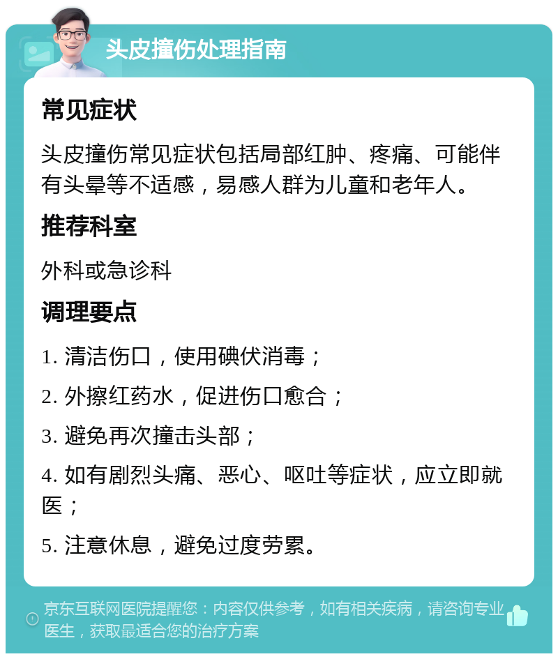 头皮撞伤处理指南 常见症状 头皮撞伤常见症状包括局部红肿、疼痛、可能伴有头晕等不适感，易感人群为儿童和老年人。 推荐科室 外科或急诊科 调理要点 1. 清洁伤口，使用碘伏消毒； 2. 外擦红药水，促进伤口愈合； 3. 避免再次撞击头部； 4. 如有剧烈头痛、恶心、呕吐等症状，应立即就医； 5. 注意休息，避免过度劳累。