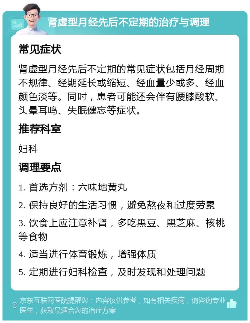 肾虚型月经先后不定期的治疗与调理 常见症状 肾虚型月经先后不定期的常见症状包括月经周期不规律、经期延长或缩短、经血量少或多、经血颜色淡等。同时，患者可能还会伴有腰膝酸软、头晕耳鸣、失眠健忘等症状。 推荐科室 妇科 调理要点 1. 首选方剂：六味地黄丸 2. 保持良好的生活习惯，避免熬夜和过度劳累 3. 饮食上应注意补肾，多吃黑豆、黑芝麻、核桃等食物 4. 适当进行体育锻炼，增强体质 5. 定期进行妇科检查，及时发现和处理问题