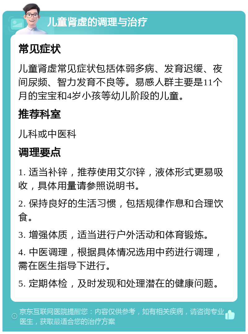 儿童肾虚的调理与治疗 常见症状 儿童肾虚常见症状包括体弱多病、发育迟缓、夜间尿频、智力发育不良等。易感人群主要是11个月的宝宝和4岁小孩等幼儿阶段的儿童。 推荐科室 儿科或中医科 调理要点 1. 适当补锌，推荐使用艾尔锌，液体形式更易吸收，具体用量请参照说明书。 2. 保持良好的生活习惯，包括规律作息和合理饮食。 3. 增强体质，适当进行户外活动和体育锻炼。 4. 中医调理，根据具体情况选用中药进行调理，需在医生指导下进行。 5. 定期体检，及时发现和处理潜在的健康问题。